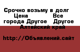 Срочно возьму в долг › Цена ­ 50 000 - Все города Другое » Другое   . Алтайский край